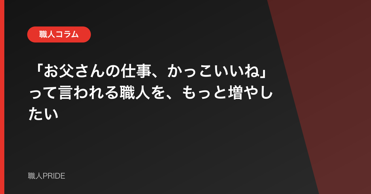 「お父さんの仕事、かっこいいね」って言われる職人を、もっと増やしたい