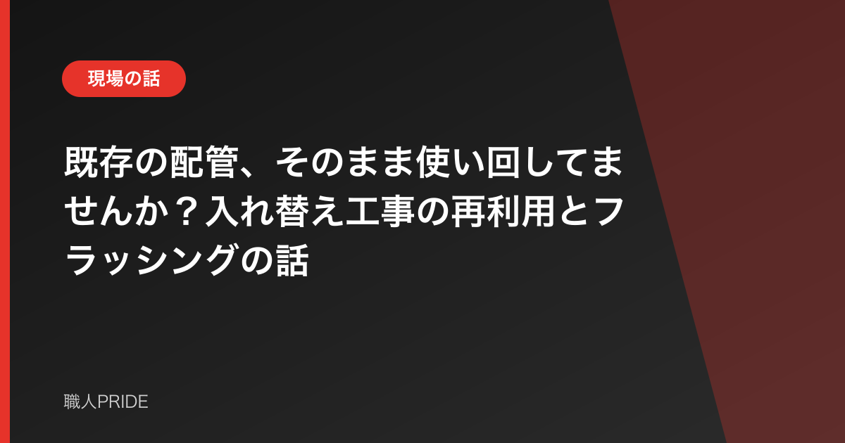 既存の配管、そのまま使い回してませんか?入れ替え工事の再利用とフラッシングの話