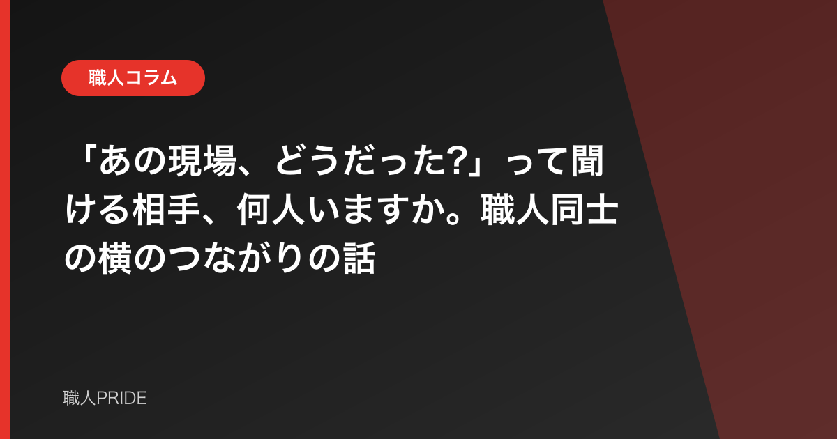 「あの現場、どうだった?」って聞ける相手、何人いますか。職人同士の横のつながりの話