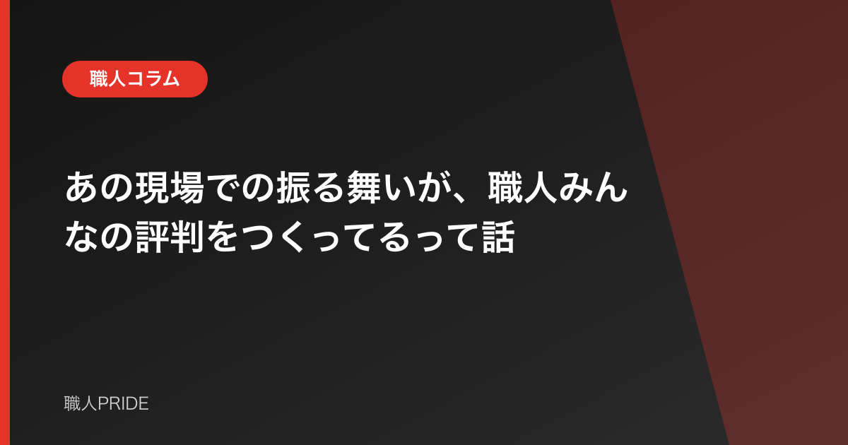 あの現場での振る舞いが、職人みんなの評判をつくってるって話