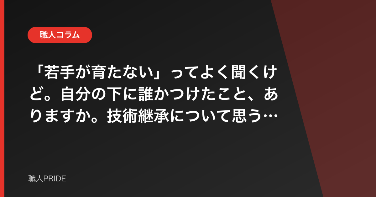 「若手が育たない」ってよく聞くけど。自分の下に誰かつけたこと、ありますか。技術継承について思うこと