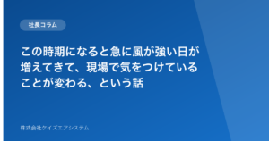 この時期になると急に風が強い日が増えてきて、現場で気をつけていることが変わる、という話