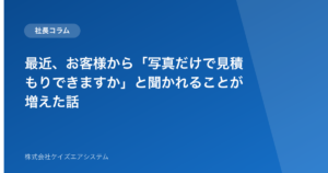 最近、お客様から「写真だけで見積もりできますか」と聞かれることが増えた話